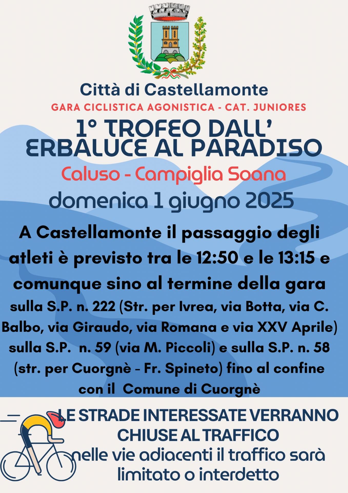 Domenica 1 giugno 2025
GARA CICLISTICA AGONISTICA - CAT. JUNIORES
Caluso - Campiglia Soana
A Castellamonte il passaggio degli atleti è previsto tra le 12:50 e le 13:15 e comunque sino al termine della gara
sulla S.P. n. 222 (Str. per Ivrea, via Botta, via C. Balbo, via Giraudo, via Romana e via XXV Aprile) sulla S.P. n. 59 (via M. Piccoli) e sulla S.P. n. 58 (str. per Cuorgnè - Fr. Spineto) fino al confine con il Comune di Cuorgnè.
LE STRADE INTERESSATE VERRANNO CHIUSE AL TRAFFICO
nelle vie adiacenti il traffico sarà limitato o interdetto